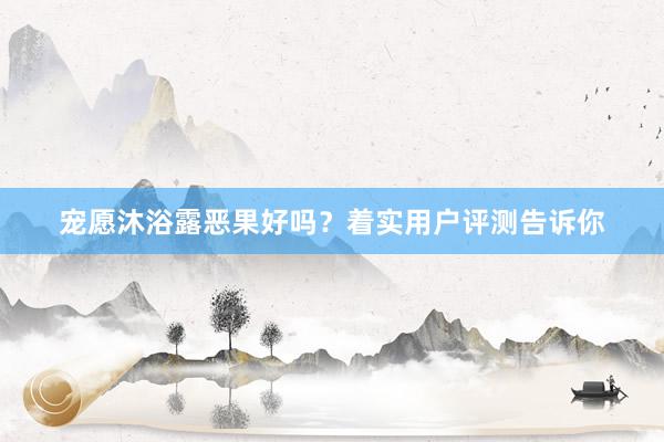 宠愿沐浴露恶果好吗？着实用户评测告诉你