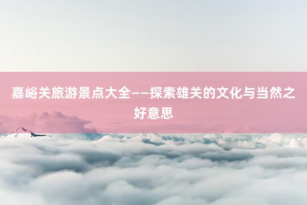 嘉峪关旅游景点大全——探索雄关的文化与当然之好意思