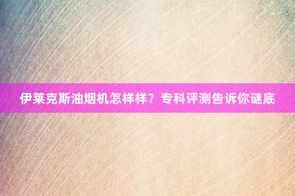 伊莱克斯油烟机怎样样？专科评测告诉你谜底