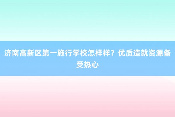 济南高新区第一施行学校怎样样？优质造就资源备受热心